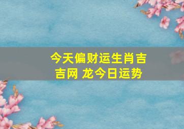 今天偏财运生肖吉吉网 龙今日运势